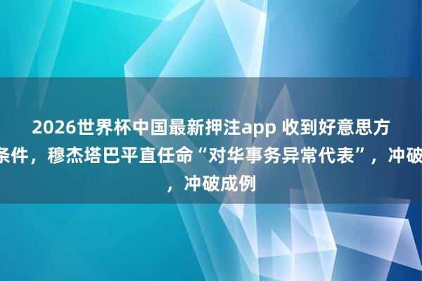 2026世界杯中国最新押注app 收到好意思方5个条件,穆杰塔巴平直任命“对华事务异常代表”,冲破成例