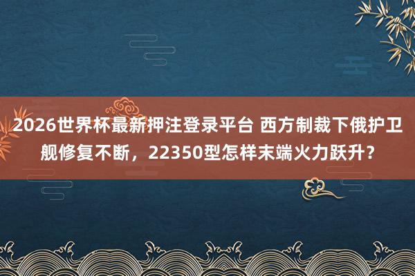 2026世界杯最新押注登录平台 西方制裁下俄护卫舰修复不断，22350型怎样末端火力跃升？