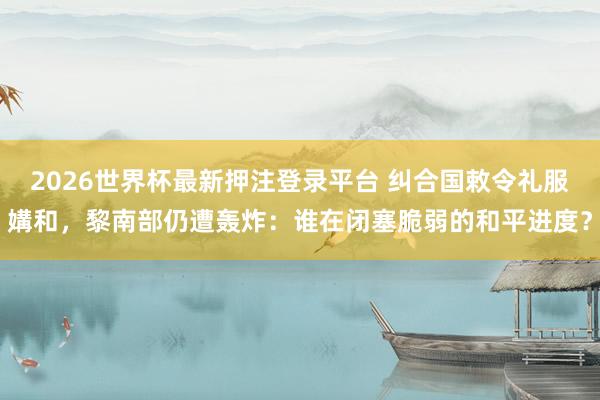 2026世界杯最新押注登录平台 纠合国敕令礼服媾和，黎南部仍遭轰炸：谁在闭塞脆弱的和平进度？