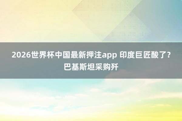 2026世界杯中国最新押注app 印度巨匠酸了?巴基斯坦采购歼