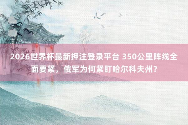 2026世界杯最新押注登录平台 350公里阵线全面要紧，俄军为何紧盯哈尔科夫州？