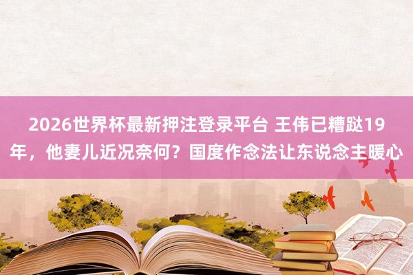 2026世界杯最新押注登录平台 王伟已糟跶19年，他妻儿近况奈何？国度作念法让东说念主暖心