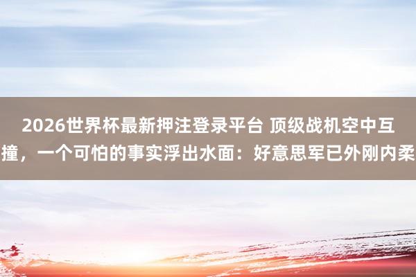 2026世界杯最新押注登录平台 顶级战机空中互撞,一个可怕的事实浮出水面:好意思军已外刚内柔