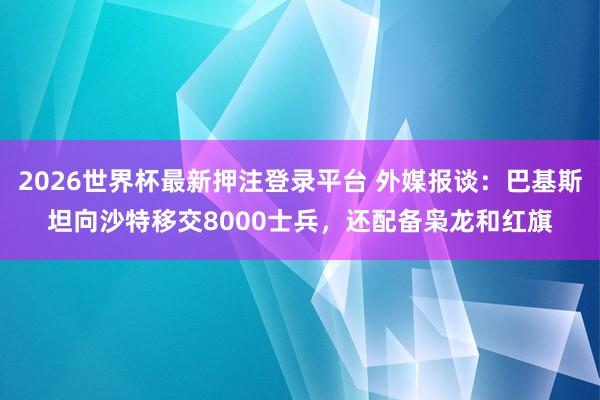 2026世界杯最新押注登录平台 外媒报谈：巴基斯坦向沙特移交8000士兵，还配备枭龙和红旗