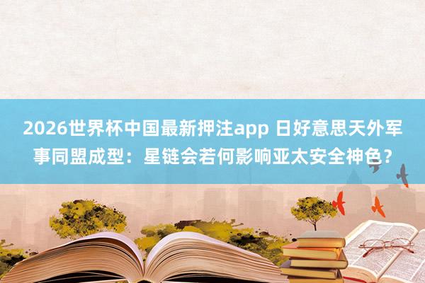 2026世界杯中国最新押注app 日好意思天外军事同盟成型：星链会若何影响亚太安全神色？