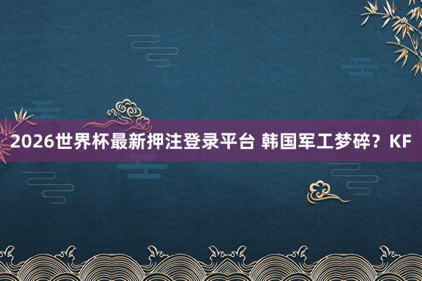 2026世界杯最新押注登录平台 韩国军工梦碎？KF