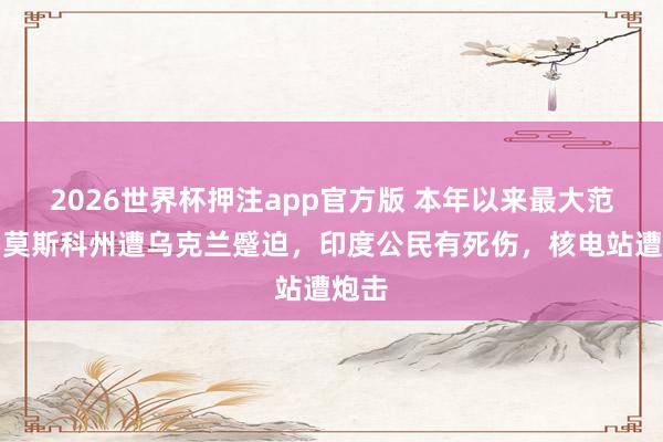 2026世界杯押注app官方版 本年以来最大范围！莫斯科州遭乌克兰蹙迫，印度公民有死伤，核电站遭炮击