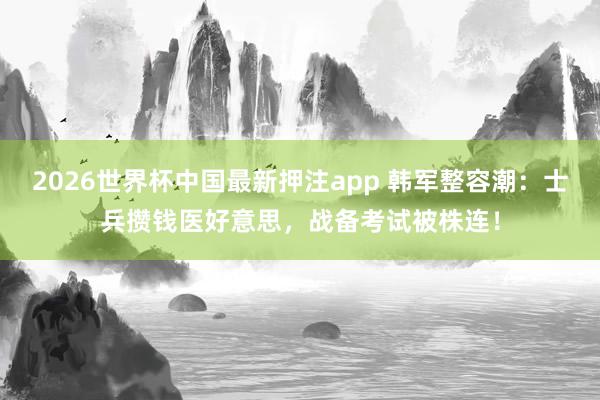 2026世界杯中国最新押注app 韩军整容潮：士兵攒钱医好意思，战备考试被株连！