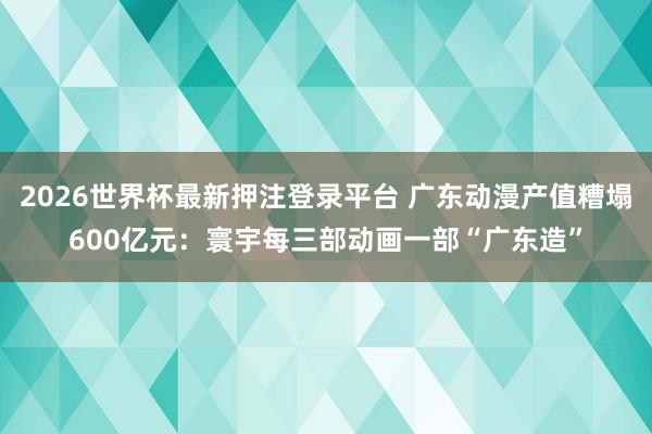 2026世界杯最新押注登录平台 广东动漫产值糟塌600亿元：寰宇每三部动画一部“广东造”