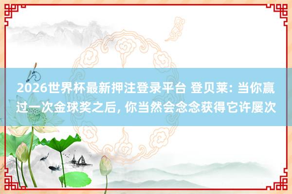 2026世界杯最新押注登录平台 登贝莱: 当你赢过一次金球奖之后， 你当然会念念获得它许屡次