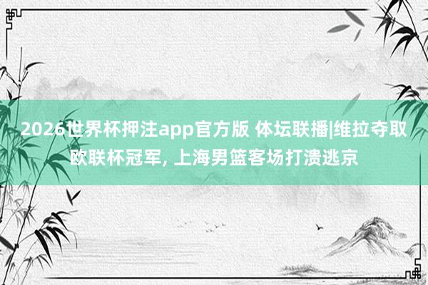 2026世界杯押注app官方版 体坛联播|维拉夺取欧联杯冠军， 上海男篮客场打溃逃京