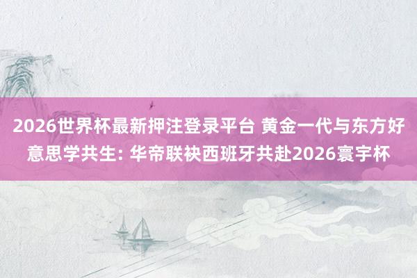 2026世界杯最新押注登录平台 黄金一代与东方好意思学共生: 华帝联袂西班牙共赴2026寰宇杯