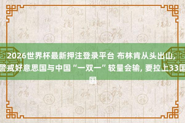 2026世界杯最新押注登录平台 布林肯从头出山， 警戒好意思国与中国“一双一”较量会输， 要拉上33国