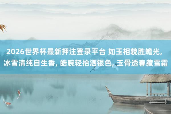 2026世界杯最新押注登录平台 如玉相貌胜蟾光， 冰雪清纯自生香， 皓腕轻抬洒银色， 玉骨透春藏雪霜