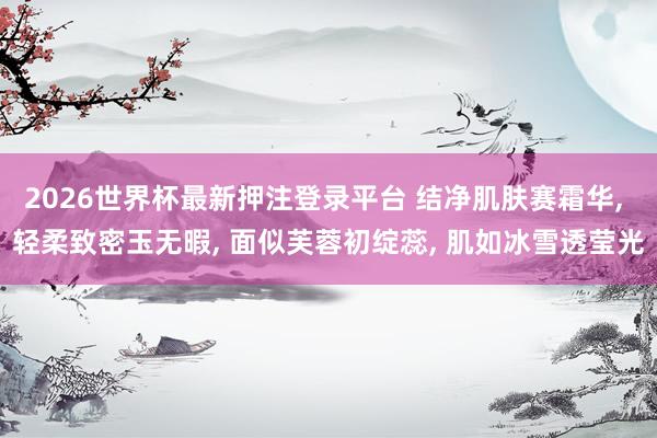 2026世界杯最新押注登录平台 结净肌肤赛霜华， 轻柔致密玉无暇， 面似芙蓉初绽蕊， 肌如冰雪透莹光