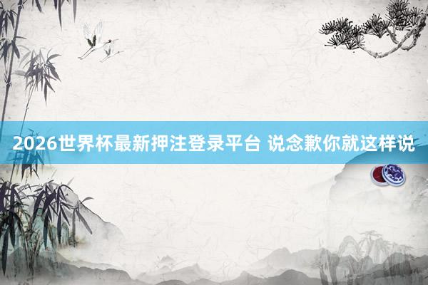 2026世界杯最新押注登录平台 说念歉你就这样说