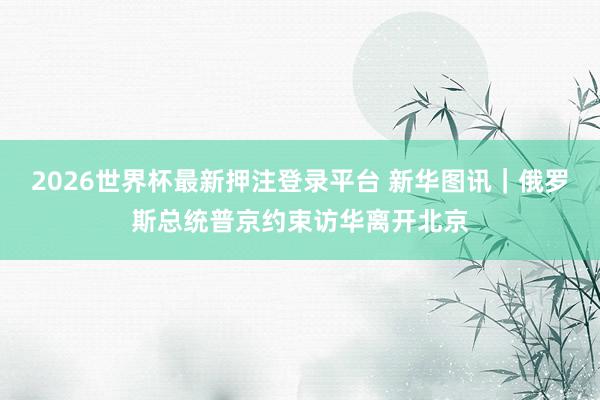 2026世界杯最新押注登录平台 新华图讯｜俄罗斯总统普京约束访华离开北京
