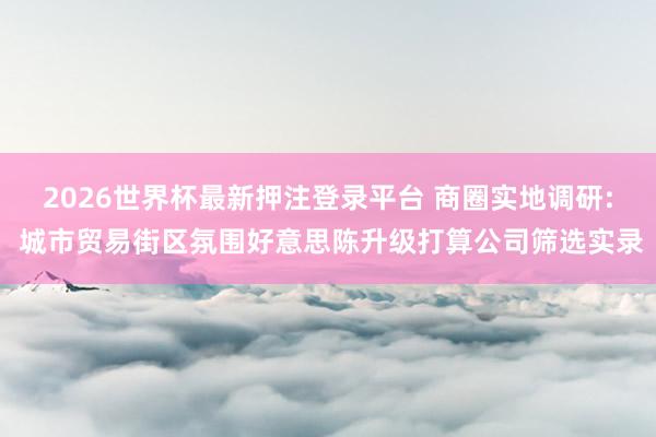 2026世界杯最新押注登录平台 商圈实地调研: 城市贸易街区氛围好意思陈升级打算公司筛选实录