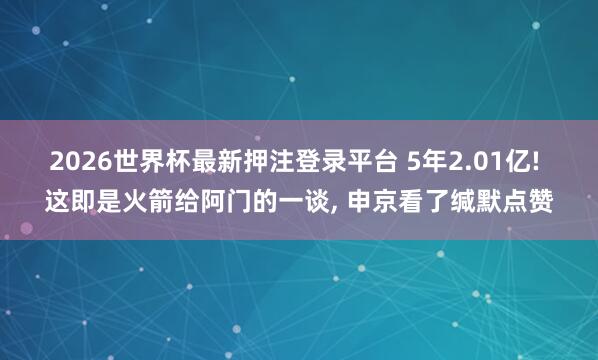 2026世界杯最新押注登录平台 5年2.01亿! 这即是火箭给阿门的一谈， 申京看了缄默点赞