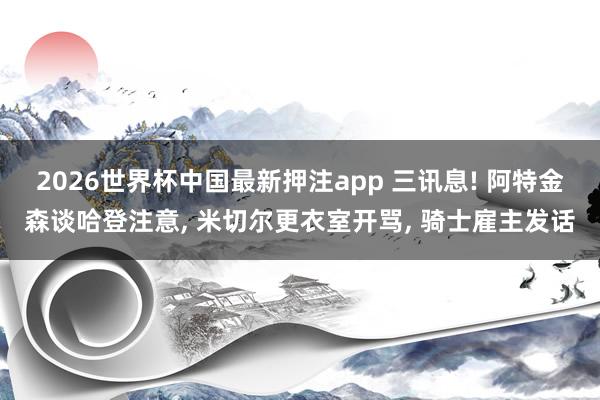 2026世界杯中国最新押注app 三讯息! 阿特金森谈哈登注意， 米切尔更衣室开骂， 骑士雇主发话