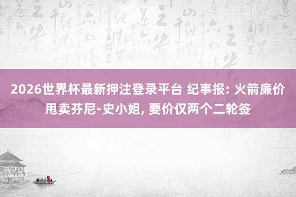 2026世界杯最新押注登录平台 纪事报: 火箭廉价甩卖芬尼-史小姐， 要价仅两个二轮签