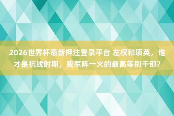 2026世界杯最新押注登录平台 左权和项英,谁才是抗战时期,我军阵一火的最高等别干部?