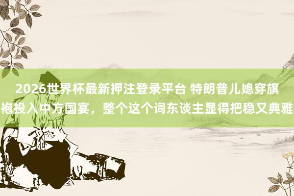 2026世界杯最新押注登录平台 特朗普儿媳穿旗袍投入中方国宴，整个这个词东谈主显得把稳又典雅