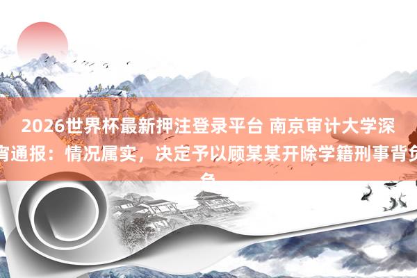 2026世界杯最新押注登录平台 南京审计大学深宵通报：情况属实，决定予以顾某某开除学籍刑事背负