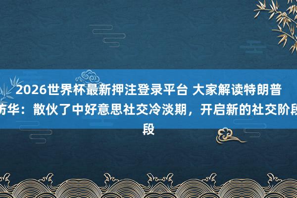 2026世界杯最新押注登录平台 大家解读特朗普访华：散伙了中好意思社交冷淡期，开启新的社交阶段