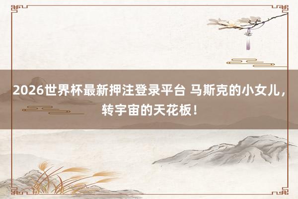 2026世界杯最新押注登录平台 马斯克的小女儿，转宇宙的天花板！