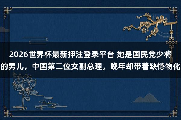 2026世界杯最新押注登录平台 她是国民党少将的男儿，中国第二位女副总理，晚年却带着缺憾物化