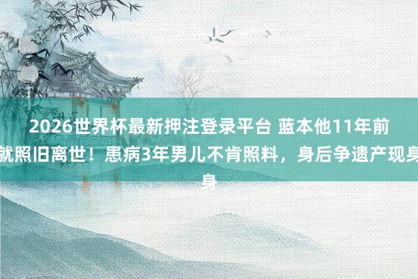 2026世界杯最新押注登录平台 蓝本他11年前就照旧离世！患病3年男儿不肯照料，身后争遗产现身