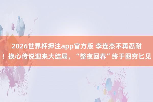 2026世界杯押注app官方版 李连杰不再忍耐！换心传说迎来大结局，“整夜回春”终于图穷匕见