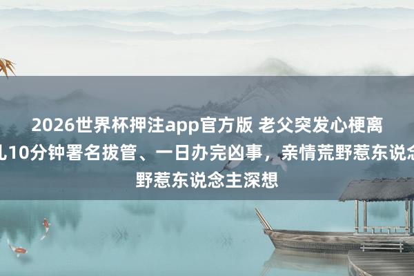 2026世界杯押注app官方版 老父突发心梗离世，女儿10分钟署名拔管、一日办完凶事，亲情荒野惹东说念主深想
