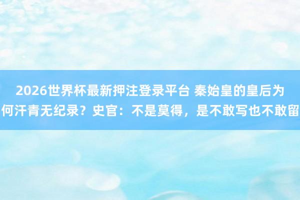 2026世界杯最新押注登录平台 秦始皇的皇后为何汗青无纪录？史官：不是莫得，是不敢写也不敢留