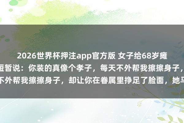 2026世界杯押注app官方版 女子给68岁瘫痪母亲擦身子时,母亲却短暂说:你装的真像个孝子,每天不外帮我擦擦身子,却让你在眷属里挣足了脸面,她马上懵了
