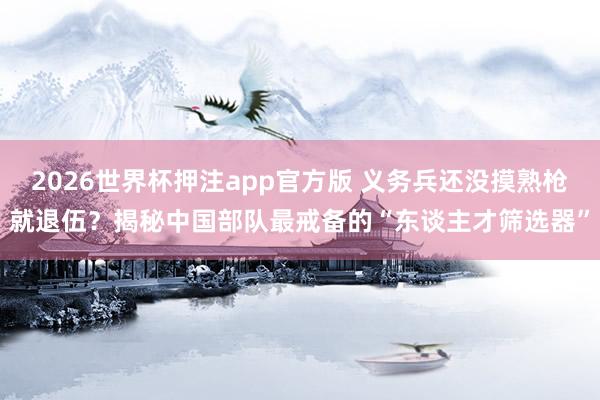 2026世界杯押注app官方版 义务兵还没摸熟枪就退伍？揭秘中国部队最戒备的“东谈主才筛选器”