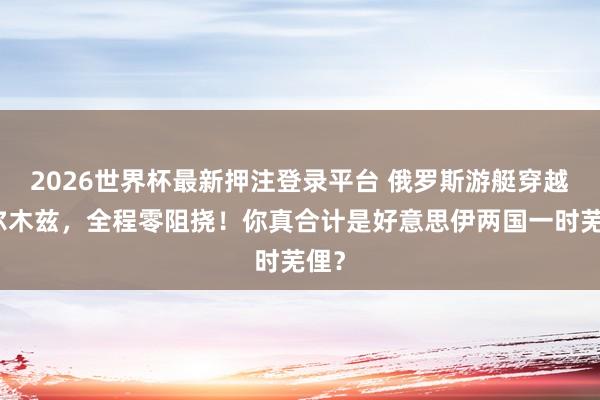 2026世界杯最新押注登录平台 俄罗斯游艇穿越霍尔木兹，全程零阻挠！你真合计是好意思伊两国一时芜俚？