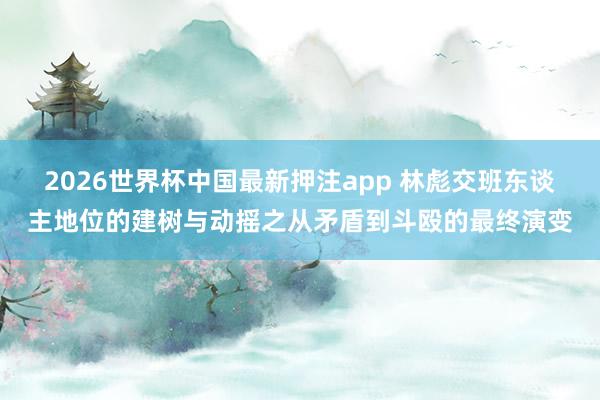 2026世界杯中国最新押注app 林彪交班东谈主地位的建树与动摇之从矛盾到斗殴的最终演变