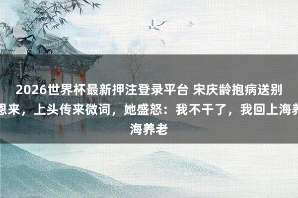 2026世界杯最新押注登录平台 宋庆龄抱病送别周恩来，上头传来微词，她盛怒：我不干了，我回上海养老