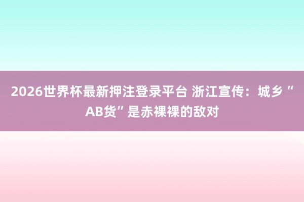2026世界杯最新押注登录平台 浙江宣传：城乡“AB货”是赤裸裸的敌对