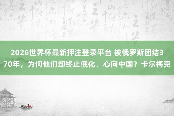 2026世界杯最新押注登录平台 被俄罗斯团结370年，为何他们却终止俄化、心向中国？卡尔梅克
