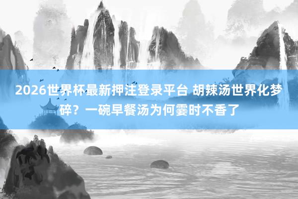 2026世界杯最新押注登录平台 胡辣汤世界化梦碎？一碗早餐汤为何霎时不香了