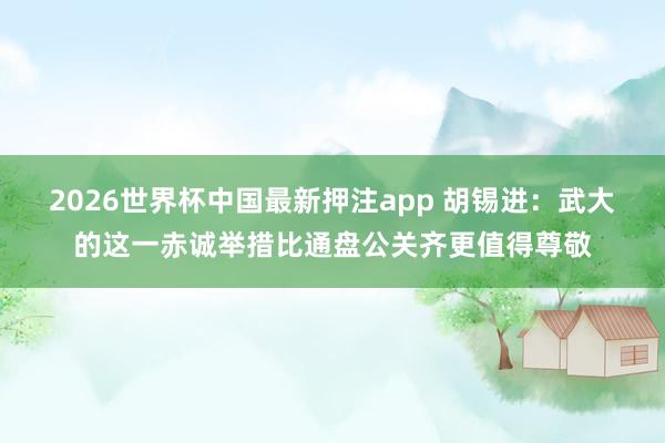 2026世界杯中国最新押注app 胡锡进：武大的这一赤诚举措比通盘公关齐更值得尊敬