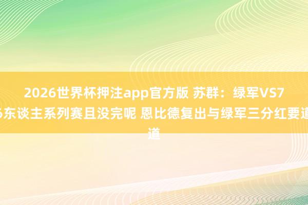 2026世界杯押注app官方版 苏群：绿军VS76东谈主系列赛且没完呢 恩比德复出与绿军三分红要道