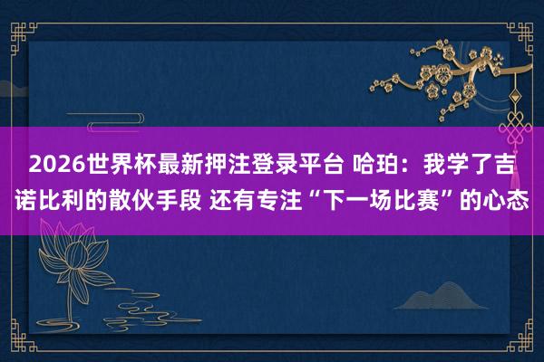 2026世界杯最新押注登录平台 哈珀：我学了吉诺比利的散伙手段 还有专注“下一场比赛”的心态