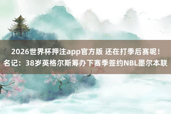 2026世界杯押注app官方版 还在打季后赛呢！名记：38岁英格尔斯筹办下赛季签约NBL墨尔本联