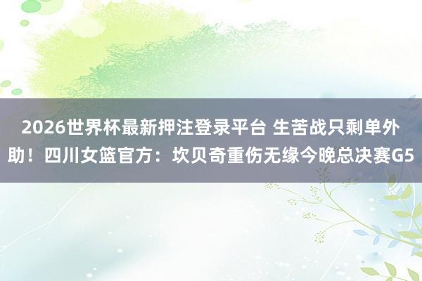 2026世界杯最新押注登录平台 生苦战只剩单外助！四川女篮官方：坎贝奇重伤无缘今晚总决赛G5