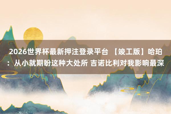 2026世界杯最新押注登录平台 【竣工版】哈珀：从小就期盼这种大处所 吉诺比利对我影响最深