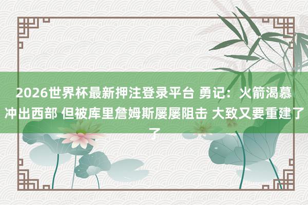 2026世界杯最新押注登录平台 勇记：火箭渴慕冲出西部 但被库里詹姆斯屡屡阻击 大致又要重建了